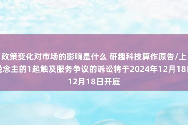 政策变化对市场的影响是什么 研趣科技算作原告/上诉东说念主的1起触及服务争议的诉讼将于2024年12月18日开庭