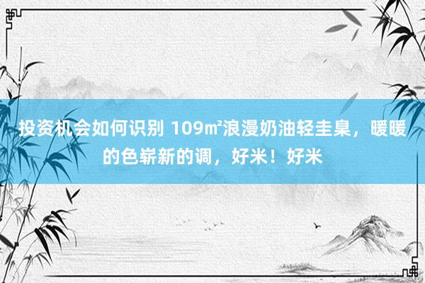 投资机会如何识别 109㎡浪漫奶油轻圭臬，暖暖的色崭新的调，好米！好米