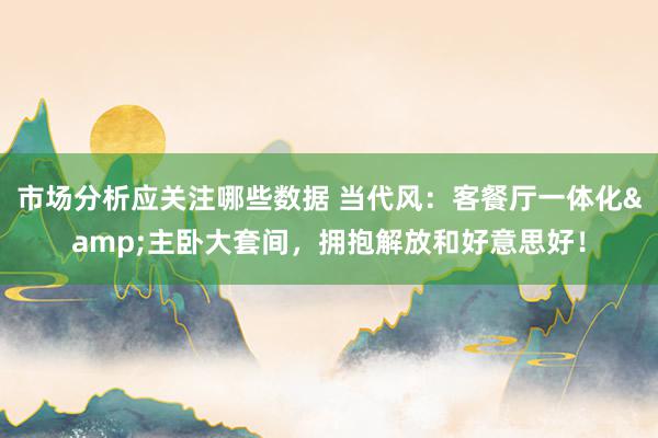 市场分析应关注哪些数据 当代风：客餐厅一体化&主卧大套间，拥抱解放和好意思好！