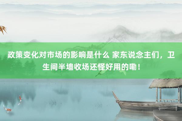 政策变化对市场的影响是什么 家东说念主们，卫生间半墙收场还怪好用的嘞！