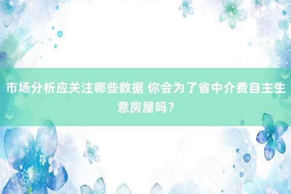 市场分析应关注哪些数据 你会为了省中介费自主生意房屋吗？