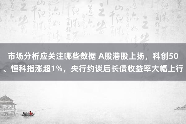 市场分析应关注哪些数据 A股港股上扬，科创50、恒科指涨超1%，央行约谈后长债收益率大幅上行