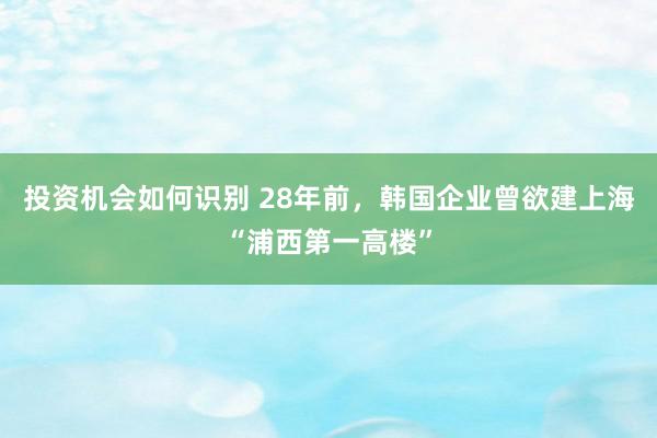 投资机会如何识别 28年前，韩国企业曾欲建上海“浦西第一高楼”