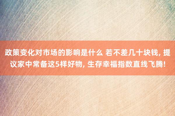 政策变化对市场的影响是什么 若不差几十块钱, 提议家中常备这5样好物, 生存幸福指数直线飞腾!