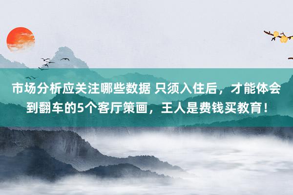 市场分析应关注哪些数据 只须入住后，才能体会到翻车的5个客厅策画，王人是费钱买教育！