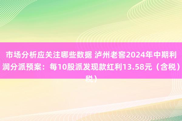 市场分析应关注哪些数据 泸州老窖2024年中期利润分派预案：每10股派发现款红利13.58元（含税）