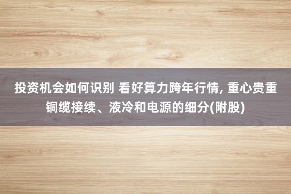 投资机会如何识别 看好算力跨年行情, 重心贵重铜缆接续、液冷和电源的细分(附股)