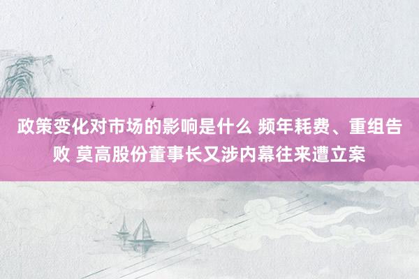 政策变化对市场的影响是什么 频年耗费、重组告败 莫高股份董事长又涉内幕往来遭立案