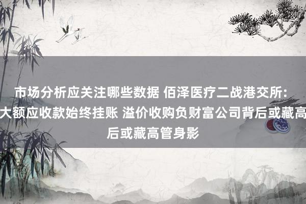 市场分析应关注哪些数据 佰泽医疗二战港交所: 关联方大额应收款始终挂账 溢价收购负财富公司背后或藏高管身影