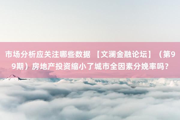 市场分析应关注哪些数据 【文澜金融论坛】（第99期）房地产投资缩小了城市全因素分娩率吗？