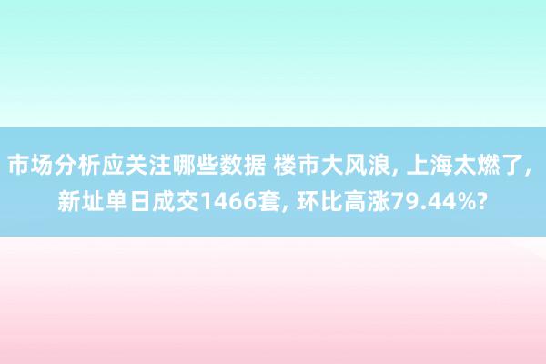 市场分析应关注哪些数据 楼市大风浪, 上海太燃了, 新址单日成交1466套, 环比高涨79.44%?