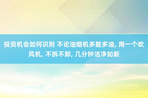 投资机会如何识别 不论油烟机多脏多油, 用一个吹风机, 不拆不卸, 几分钟洁净如新