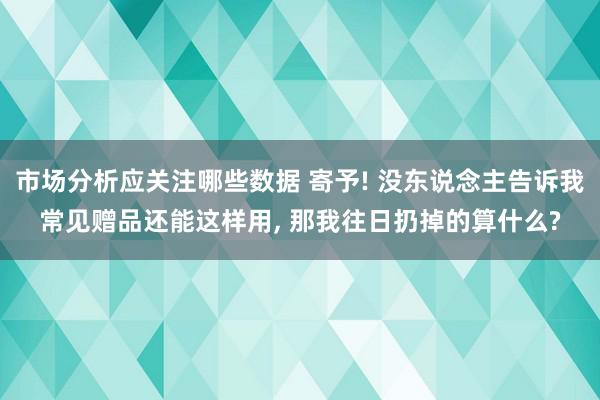 市场分析应关注哪些数据 寄予! 没东说念主告诉我常见赠品还能这样用, 那我往日扔掉的算什么?