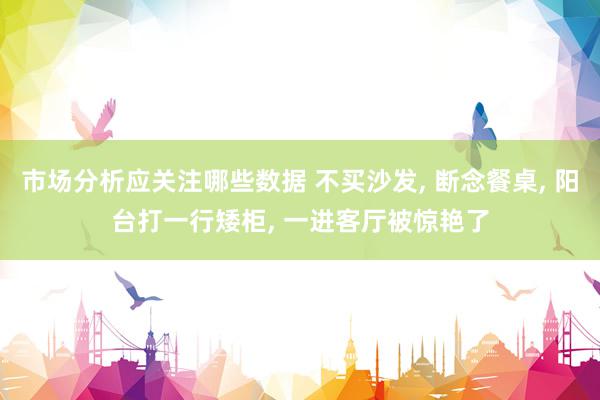 市场分析应关注哪些数据 不买沙发, 断念餐桌, 阳台打一行矮柜, 一进客厅被惊艳了