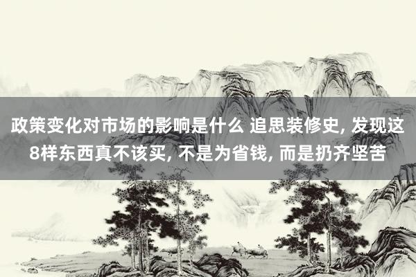 政策变化对市场的影响是什么 追思装修史, 发现这8样东西真不该买, 不是为省钱, 而是扔齐坚苦