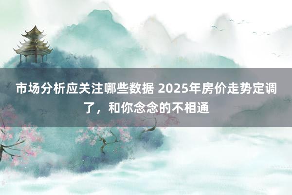 市场分析应关注哪些数据 2025年房价走势定调了，和你念念的不相通