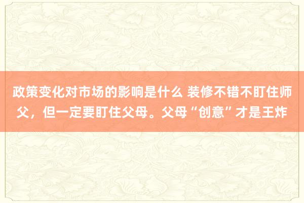 政策变化对市场的影响是什么 装修不错不盯住师父，但一定要盯住父母。父母“创意”才是王炸