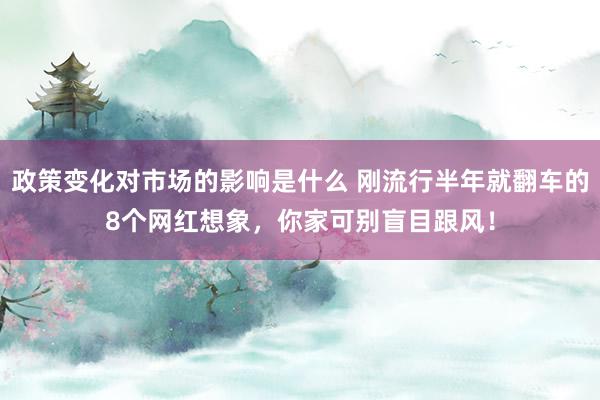 政策变化对市场的影响是什么 刚流行半年就翻车的8个网红想象，你家可别盲目跟风！