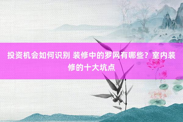 投资机会如何识别 装修中的罗网有哪些？室内装修的十大坑点