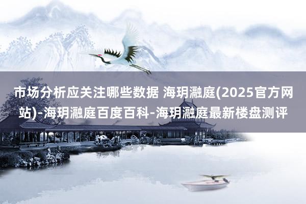 市场分析应关注哪些数据 海玥瀜庭(2025官方网站)-海玥瀜庭百度百科-海玥瀜庭最新楼盘测评