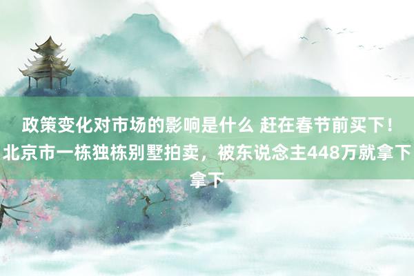 政策变化对市场的影响是什么 赶在春节前买下！北京市一栋独栋别墅拍卖，被东说念主448万就拿下