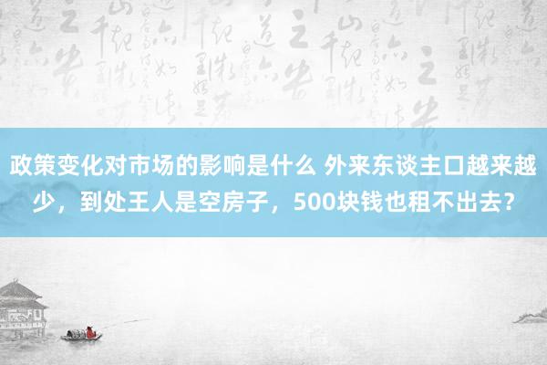 政策变化对市场的影响是什么 外来东谈主口越来越少，到处王人是空房子，500块钱也租不出去？