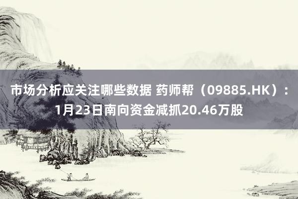 市场分析应关注哪些数据 药师帮（09885.HK）：1月23日南向资金减抓20.46万股