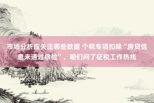 市场分析应关注哪些数据 个税专项扣除“房贷信息未通过核验”，咱们问了征税工作热线