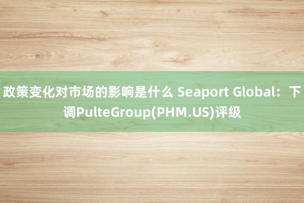 政策变化对市场的影响是什么 Seaport Global：下调PulteGroup(PHM.US)评级