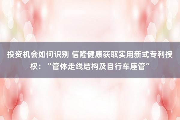 投资机会如何识别 信隆健康获取实用新式专利授权：“管体走线结构及自行车座管”