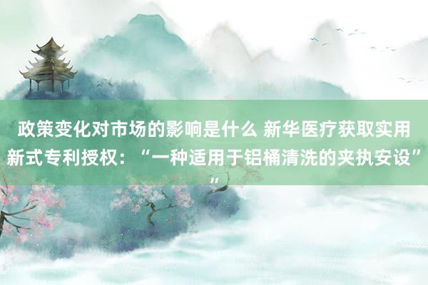 政策变化对市场的影响是什么 新华医疗获取实用新式专利授权：“一种适用于铝桶清洗的夹执安设”