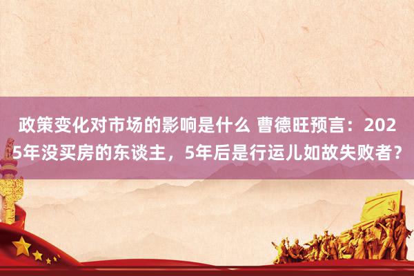 政策变化对市场的影响是什么 曹德旺预言：2025年没买房的东谈主，5年后是行运儿如故失败者？