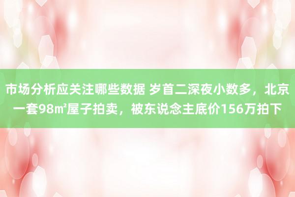 市场分析应关注哪些数据 岁首二深夜小数多，北京一套98㎡屋子拍卖，被东说念主底价156万拍下