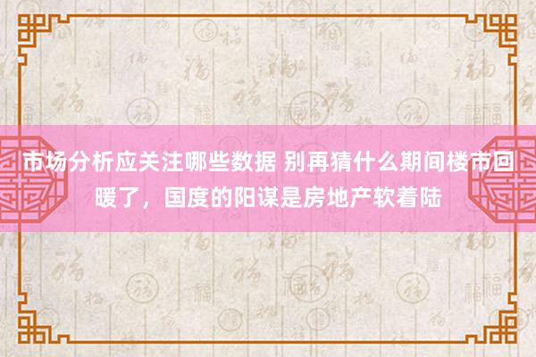 市场分析应关注哪些数据 别再猜什么期间楼市回暖了，国度的阳谋是房地产软着陆