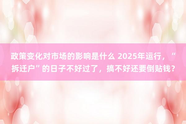 政策变化对市场的影响是什么 2025年运行，“拆迁户”的日子不好过了，搞不好还要倒贴钱？