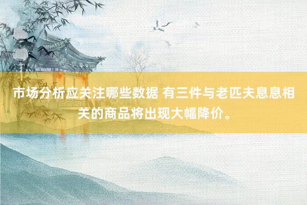 市场分析应关注哪些数据 有三件与老匹夫息息相关的商品将出现大幅降价。