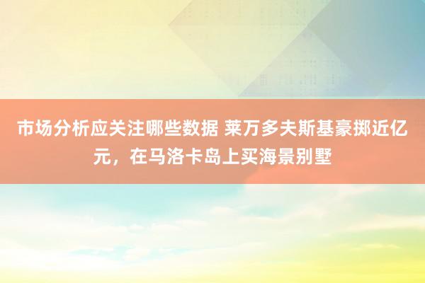 市场分析应关注哪些数据 莱万多夫斯基豪掷近亿元，在马洛卡岛上买海景别墅