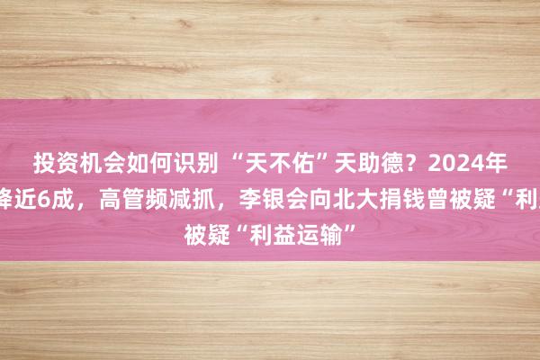 投资机会如何识别 “天不佑”天助德？2024年净利润降近6成，高管频减抓，李银会向北大捐钱曾被疑“利益运输”