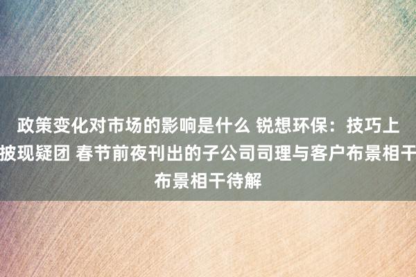 政策变化对市场的影响是什么 锐想环保：技巧上风信披现疑团 春节前夜刊出的子公司司理与客户布景相干待解