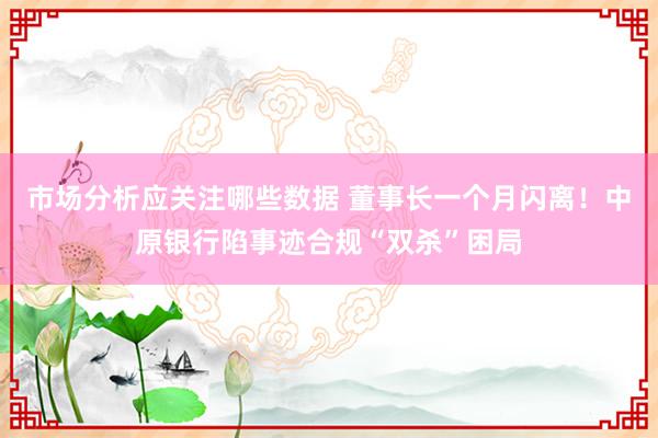 市场分析应关注哪些数据 董事长一个月闪离！中原银行陷事迹合规“双杀”困局