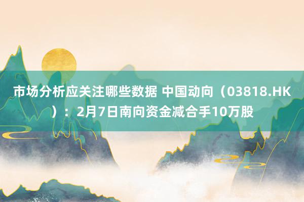 市场分析应关注哪些数据 中国动向（03818.HK）：2月7日南向资金减合手10万股