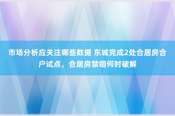 市场分析应关注哪些数据 东城完成2处合居房合户试点，合居房禁锢何时破解