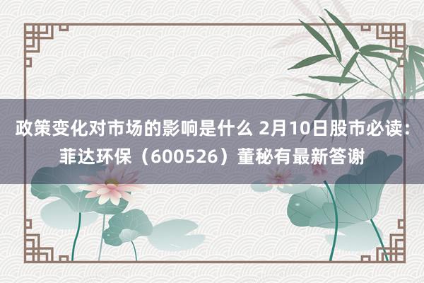 政策变化对市场的影响是什么 2月10日股市必读：菲达环保（600526）董秘有最新答谢