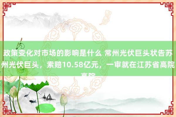 政策变化对市场的影响是什么 常州光伏巨头状告苏州光伏巨头，索赔10.58亿元，一审就在江苏省高院