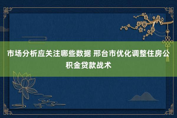 市场分析应关注哪些数据 邢台市优化调整住房公积金贷款战术