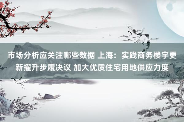 市场分析应关注哪些数据 上海：实践商务楼宇更新擢升步履决议 加大优质住宅用地供应力度