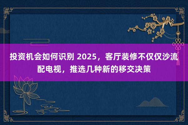 投资机会如何识别 2025，客厅装修不仅仅沙流配电视，推选几种新的移交决策