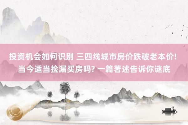 投资机会如何识别 三四线城市房价跌破老本价! 当今适当捡漏买房吗? 一篇著述告诉你谜底