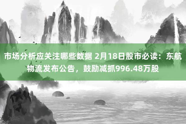 市场分析应关注哪些数据 2月18日股市必读：东航物流发布公告，鼓励减抓996.48万股