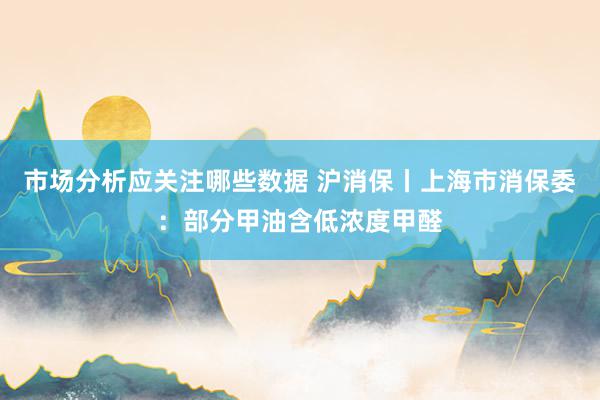 市场分析应关注哪些数据 沪消保丨上海市消保委：部分甲油含低浓度甲醛